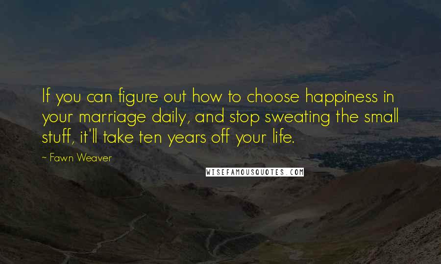 Fawn Weaver Quotes: If you can figure out how to choose happiness in your marriage daily, and stop sweating the small stuff, it'll take ten years off your life.
