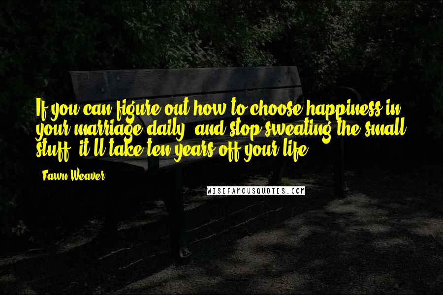 Fawn Weaver Quotes: If you can figure out how to choose happiness in your marriage daily, and stop sweating the small stuff, it'll take ten years off your life.