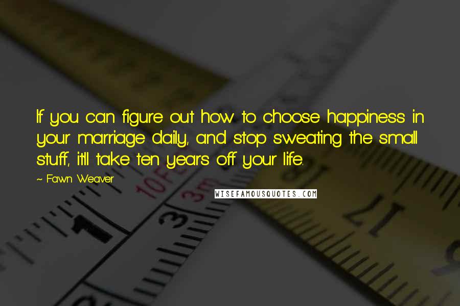 Fawn Weaver Quotes: If you can figure out how to choose happiness in your marriage daily, and stop sweating the small stuff, it'll take ten years off your life.