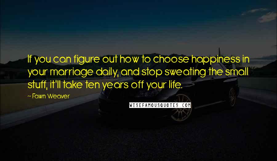 Fawn Weaver Quotes: If you can figure out how to choose happiness in your marriage daily, and stop sweating the small stuff, it'll take ten years off your life.