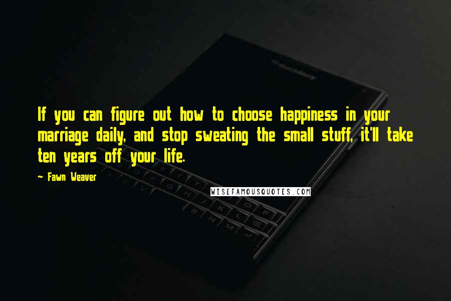 Fawn Weaver Quotes: If you can figure out how to choose happiness in your marriage daily, and stop sweating the small stuff, it'll take ten years off your life.