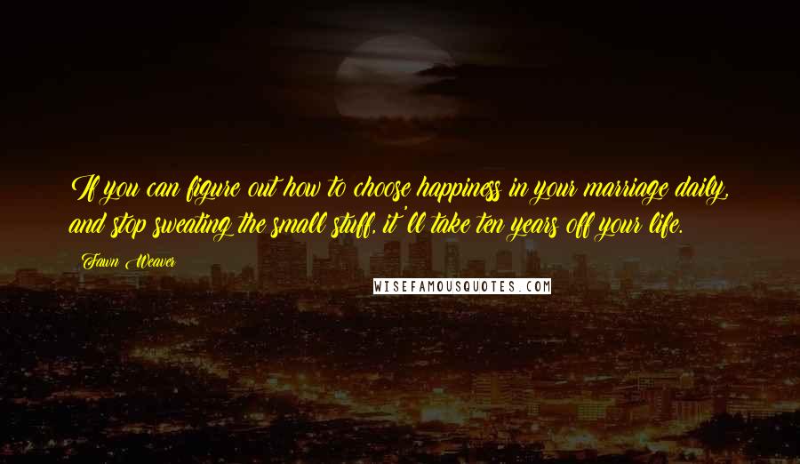 Fawn Weaver Quotes: If you can figure out how to choose happiness in your marriage daily, and stop sweating the small stuff, it'll take ten years off your life.