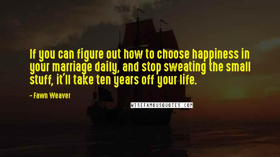 Fawn Weaver Quotes: If you can figure out how to choose happiness in your marriage daily, and stop sweating the small stuff, it'll take ten years off your life.