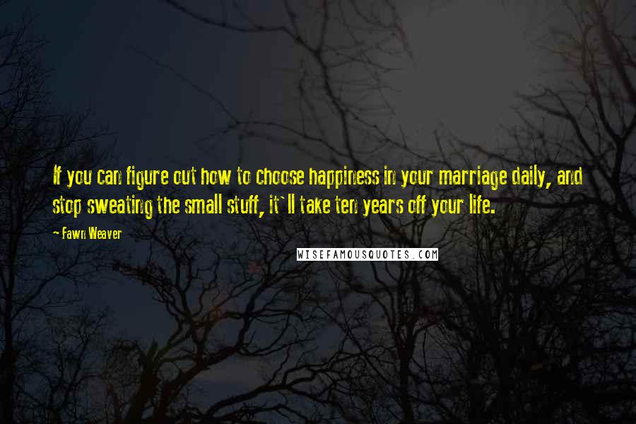 Fawn Weaver Quotes: If you can figure out how to choose happiness in your marriage daily, and stop sweating the small stuff, it'll take ten years off your life.