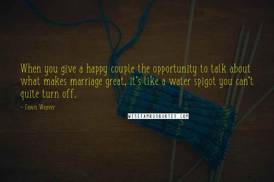 Fawn Weaver Quotes: When you give a happy couple the opportunity to talk about what makes marriage great, it's like a water spigot you can't quite turn off.