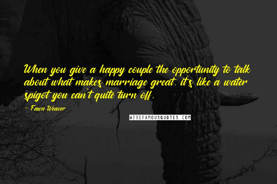 Fawn Weaver Quotes: When you give a happy couple the opportunity to talk about what makes marriage great, it's like a water spigot you can't quite turn off.