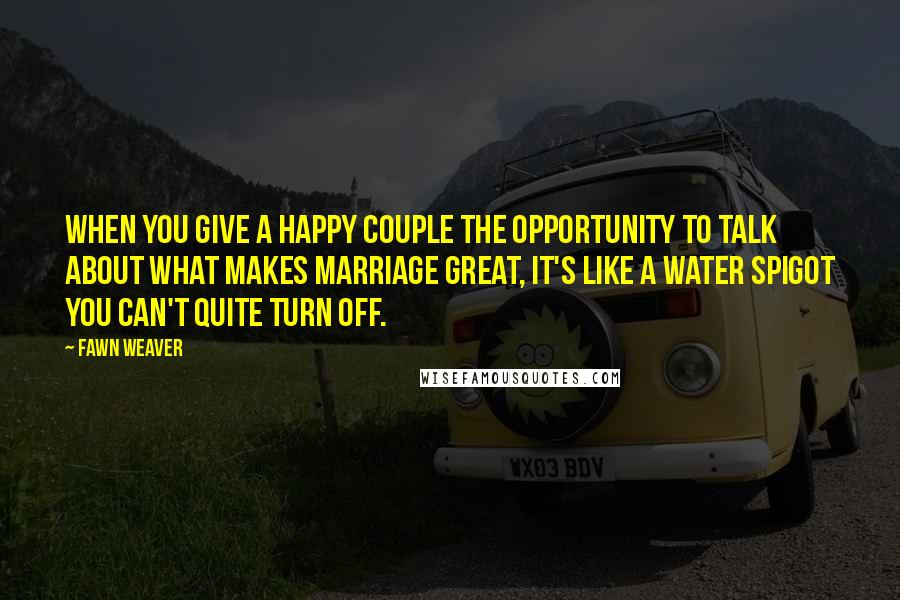 Fawn Weaver Quotes: When you give a happy couple the opportunity to talk about what makes marriage great, it's like a water spigot you can't quite turn off.