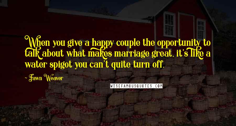 Fawn Weaver Quotes: When you give a happy couple the opportunity to talk about what makes marriage great, it's like a water spigot you can't quite turn off.