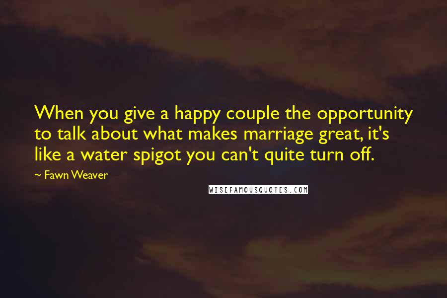 Fawn Weaver Quotes: When you give a happy couple the opportunity to talk about what makes marriage great, it's like a water spigot you can't quite turn off.
