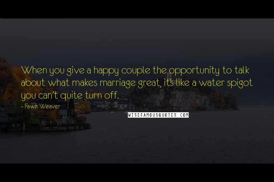 Fawn Weaver Quotes: When you give a happy couple the opportunity to talk about what makes marriage great, it's like a water spigot you can't quite turn off.