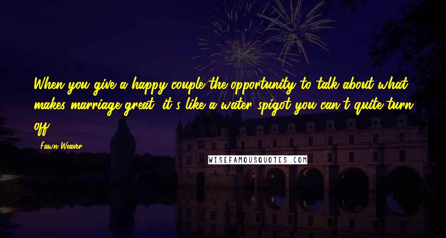 Fawn Weaver Quotes: When you give a happy couple the opportunity to talk about what makes marriage great, it's like a water spigot you can't quite turn off.