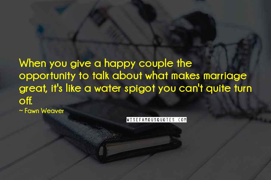 Fawn Weaver Quotes: When you give a happy couple the opportunity to talk about what makes marriage great, it's like a water spigot you can't quite turn off.