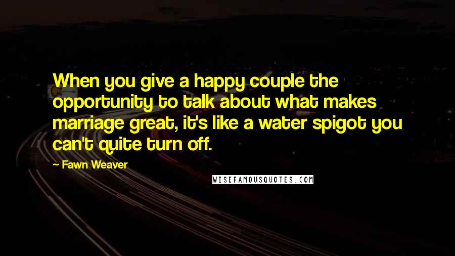 Fawn Weaver Quotes: When you give a happy couple the opportunity to talk about what makes marriage great, it's like a water spigot you can't quite turn off.