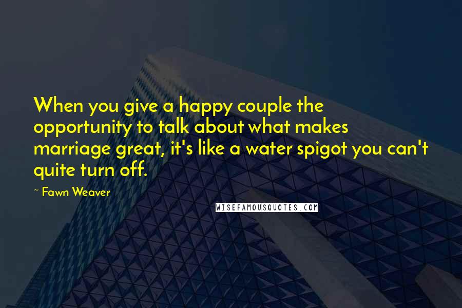 Fawn Weaver Quotes: When you give a happy couple the opportunity to talk about what makes marriage great, it's like a water spigot you can't quite turn off.