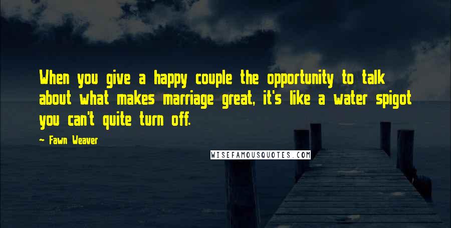 Fawn Weaver Quotes: When you give a happy couple the opportunity to talk about what makes marriage great, it's like a water spigot you can't quite turn off.