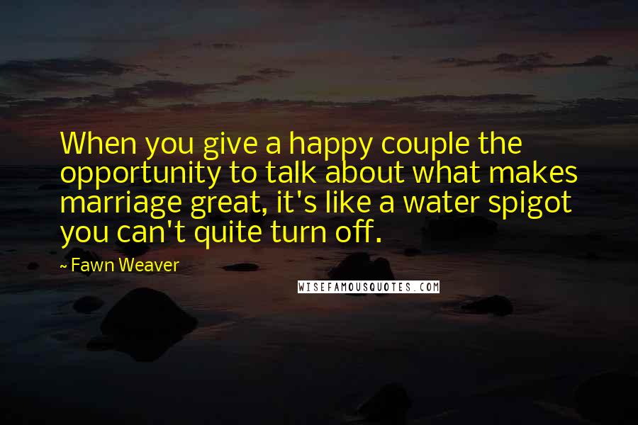 Fawn Weaver Quotes: When you give a happy couple the opportunity to talk about what makes marriage great, it's like a water spigot you can't quite turn off.