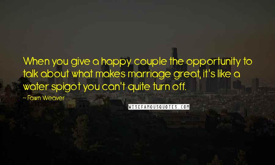 Fawn Weaver Quotes: When you give a happy couple the opportunity to talk about what makes marriage great, it's like a water spigot you can't quite turn off.