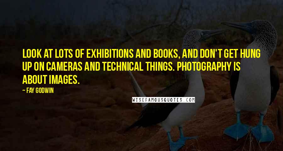 Fay Godwin Quotes: Look at lots of exhibitions and books, and don't get hung up on cameras and technical things. Photography is about images.