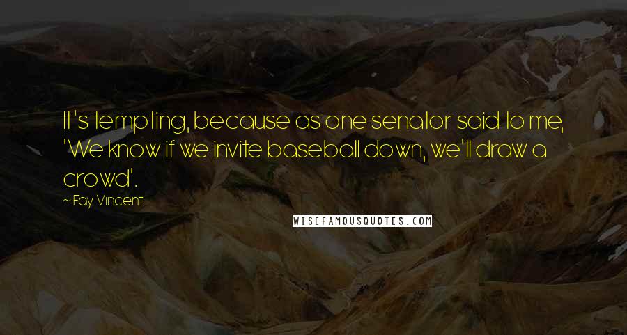 Fay Vincent Quotes: It's tempting, because as one senator said to me, 'We know if we invite baseball down, we'll draw a crowd'.