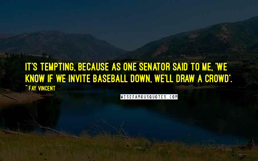 Fay Vincent Quotes: It's tempting, because as one senator said to me, 'We know if we invite baseball down, we'll draw a crowd'.