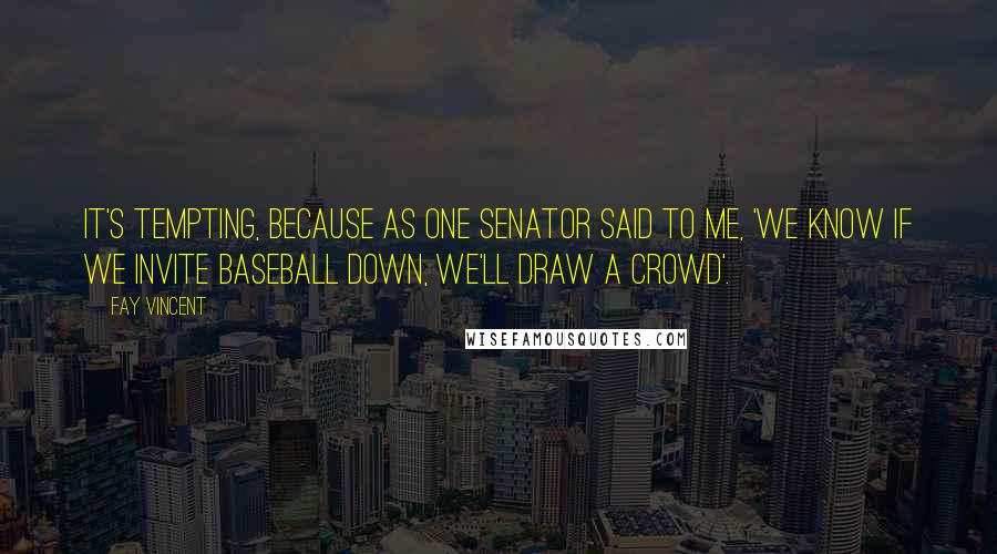 Fay Vincent Quotes: It's tempting, because as one senator said to me, 'We know if we invite baseball down, we'll draw a crowd'.