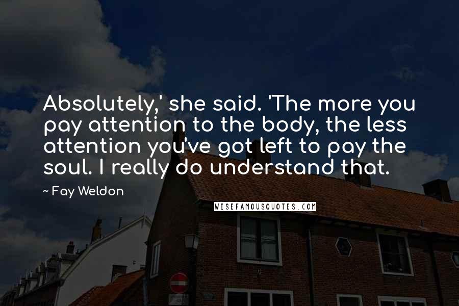 Fay Weldon Quotes: Absolutely,' she said. 'The more you pay attention to the body, the less attention you've got left to pay the soul. I really do understand that.
