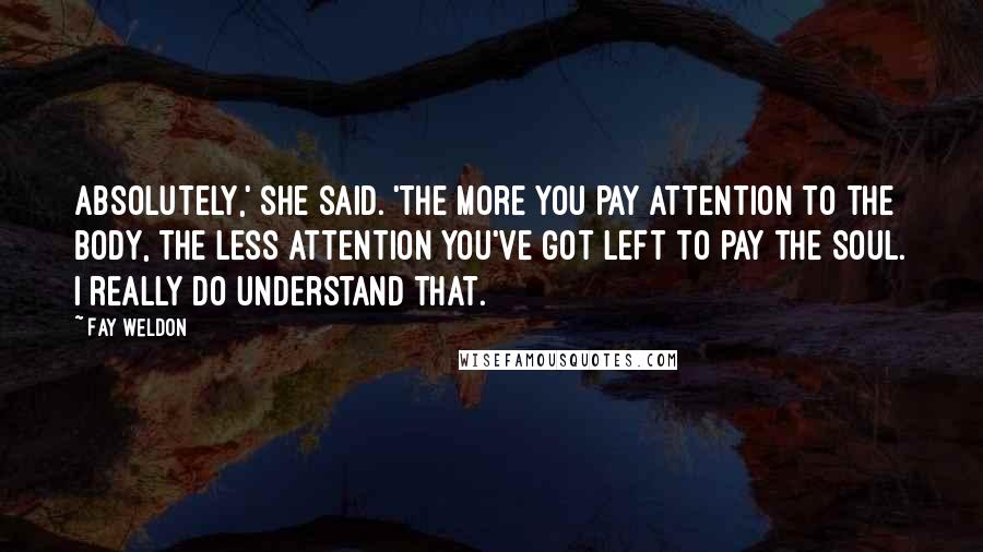 Fay Weldon Quotes: Absolutely,' she said. 'The more you pay attention to the body, the less attention you've got left to pay the soul. I really do understand that.