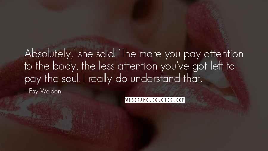Fay Weldon Quotes: Absolutely,' she said. 'The more you pay attention to the body, the less attention you've got left to pay the soul. I really do understand that.