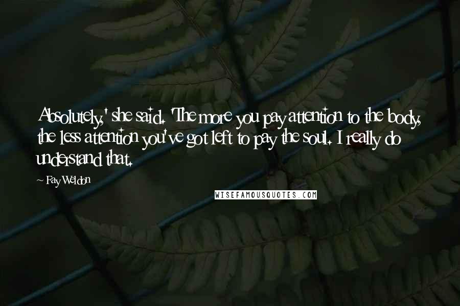 Fay Weldon Quotes: Absolutely,' she said. 'The more you pay attention to the body, the less attention you've got left to pay the soul. I really do understand that.