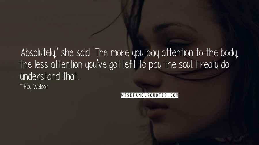Fay Weldon Quotes: Absolutely,' she said. 'The more you pay attention to the body, the less attention you've got left to pay the soul. I really do understand that.