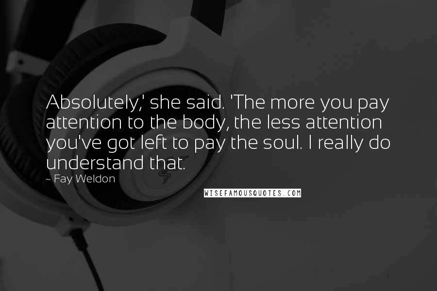 Fay Weldon Quotes: Absolutely,' she said. 'The more you pay attention to the body, the less attention you've got left to pay the soul. I really do understand that.