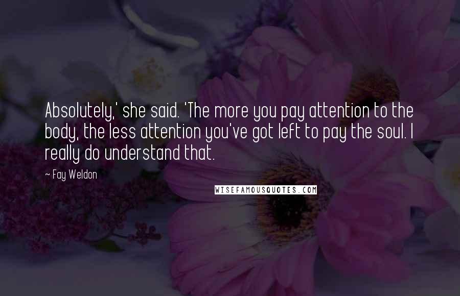 Fay Weldon Quotes: Absolutely,' she said. 'The more you pay attention to the body, the less attention you've got left to pay the soul. I really do understand that.