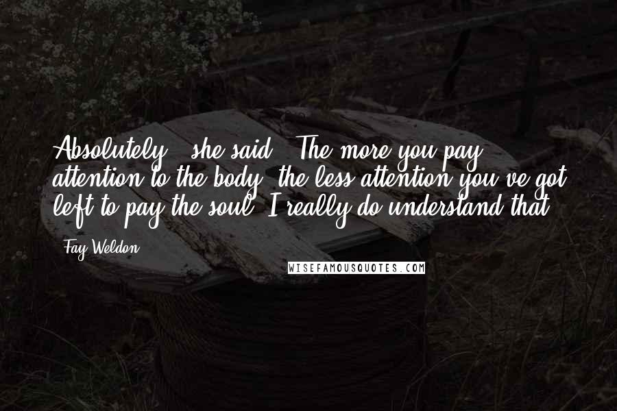 Fay Weldon Quotes: Absolutely,' she said. 'The more you pay attention to the body, the less attention you've got left to pay the soul. I really do understand that.
