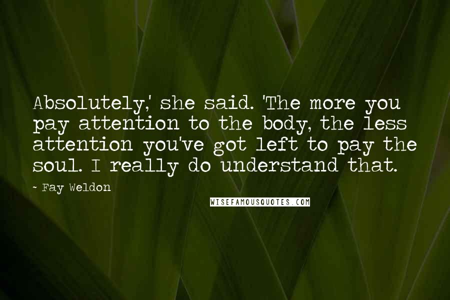 Fay Weldon Quotes: Absolutely,' she said. 'The more you pay attention to the body, the less attention you've got left to pay the soul. I really do understand that.