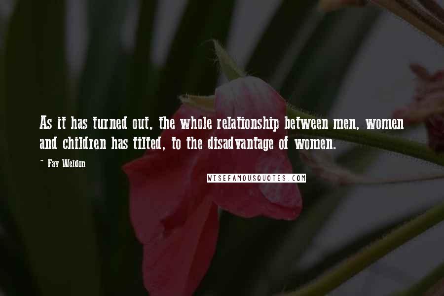 Fay Weldon Quotes: As it has turned out, the whole relationship between men, women and children has tilted, to the disadvantage of women.