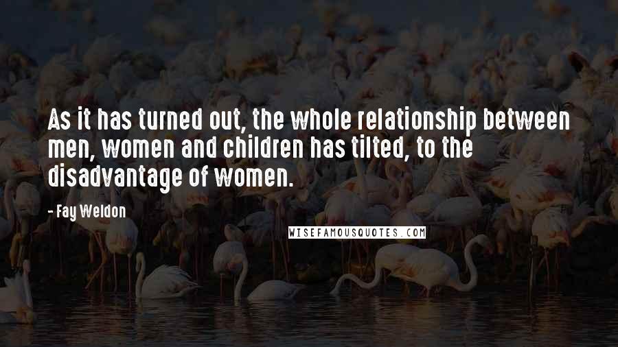 Fay Weldon Quotes: As it has turned out, the whole relationship between men, women and children has tilted, to the disadvantage of women.