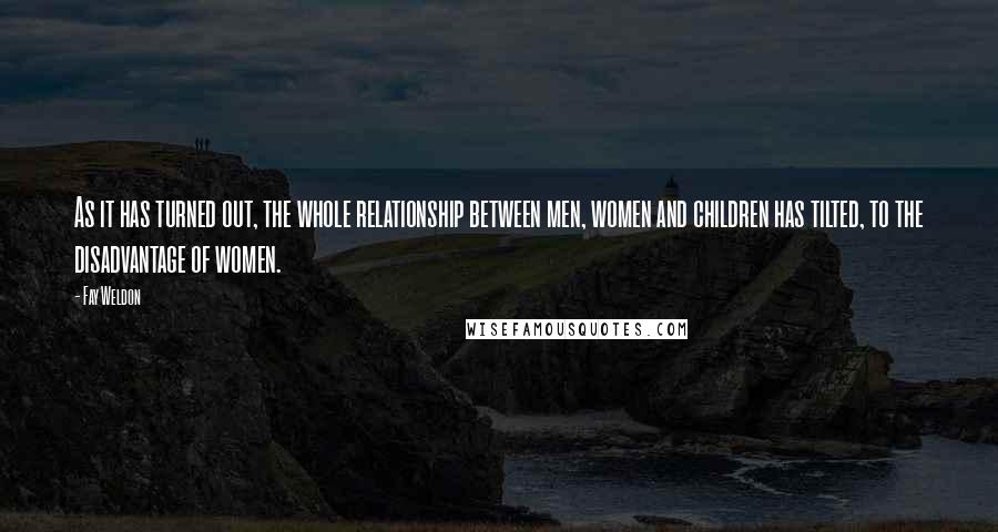 Fay Weldon Quotes: As it has turned out, the whole relationship between men, women and children has tilted, to the disadvantage of women.