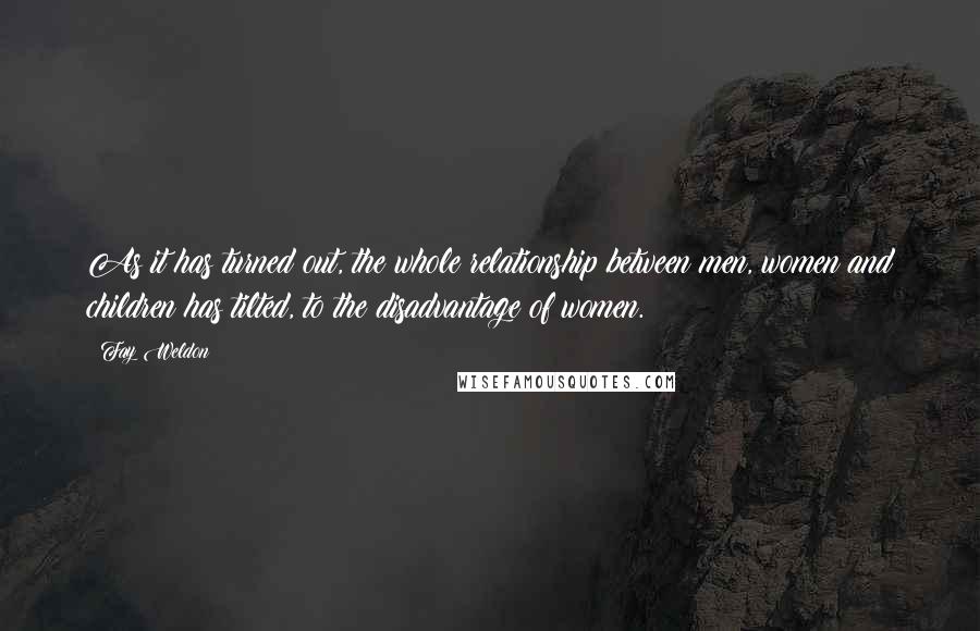 Fay Weldon Quotes: As it has turned out, the whole relationship between men, women and children has tilted, to the disadvantage of women.