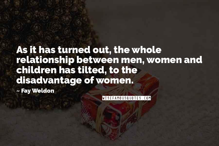 Fay Weldon Quotes: As it has turned out, the whole relationship between men, women and children has tilted, to the disadvantage of women.