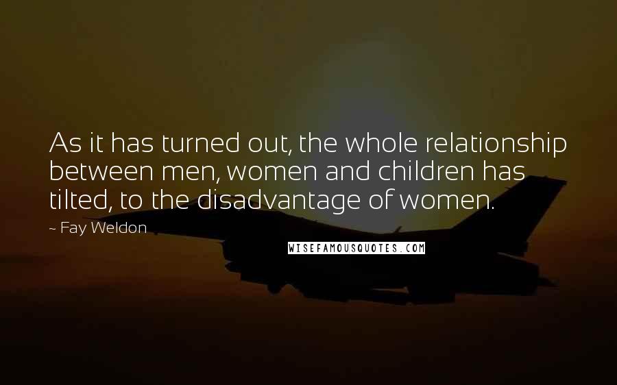 Fay Weldon Quotes: As it has turned out, the whole relationship between men, women and children has tilted, to the disadvantage of women.