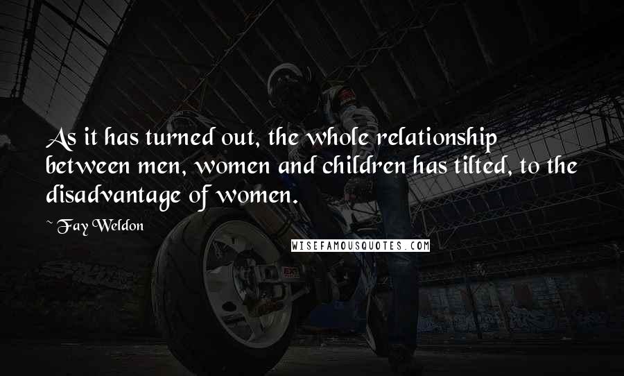 Fay Weldon Quotes: As it has turned out, the whole relationship between men, women and children has tilted, to the disadvantage of women.