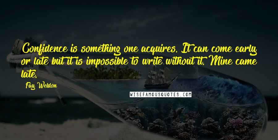 Fay Weldon Quotes: Confidence is something one acquires. It can come early or late but it is impossible to write without it. Mine came late.