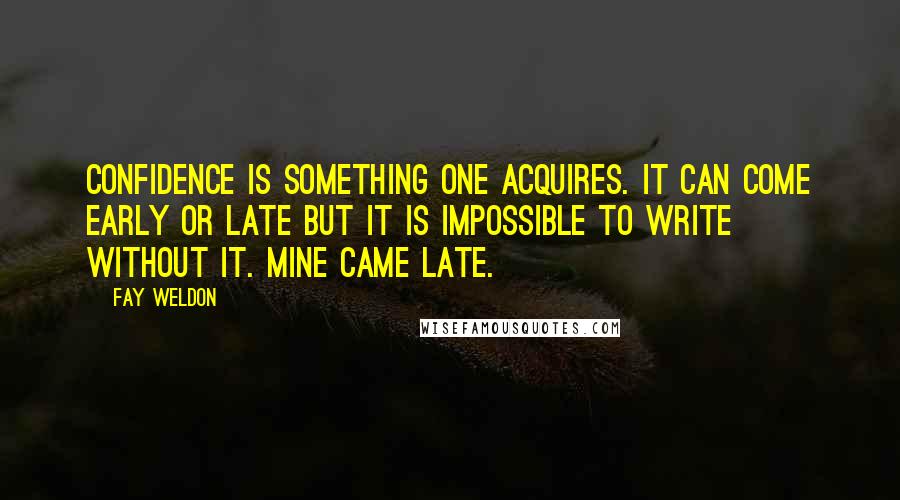 Fay Weldon Quotes: Confidence is something one acquires. It can come early or late but it is impossible to write without it. Mine came late.