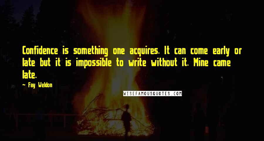 Fay Weldon Quotes: Confidence is something one acquires. It can come early or late but it is impossible to write without it. Mine came late.