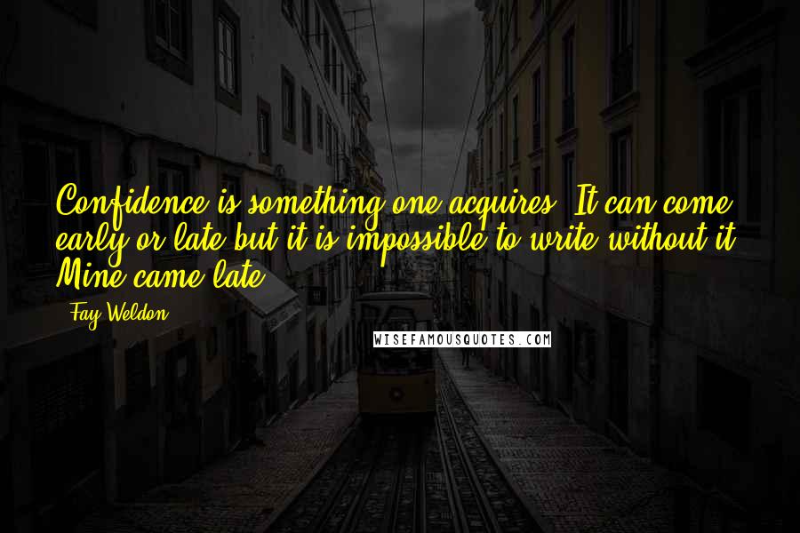 Fay Weldon Quotes: Confidence is something one acquires. It can come early or late but it is impossible to write without it. Mine came late.