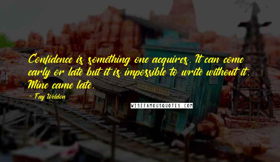 Fay Weldon Quotes: Confidence is something one acquires. It can come early or late but it is impossible to write without it. Mine came late.