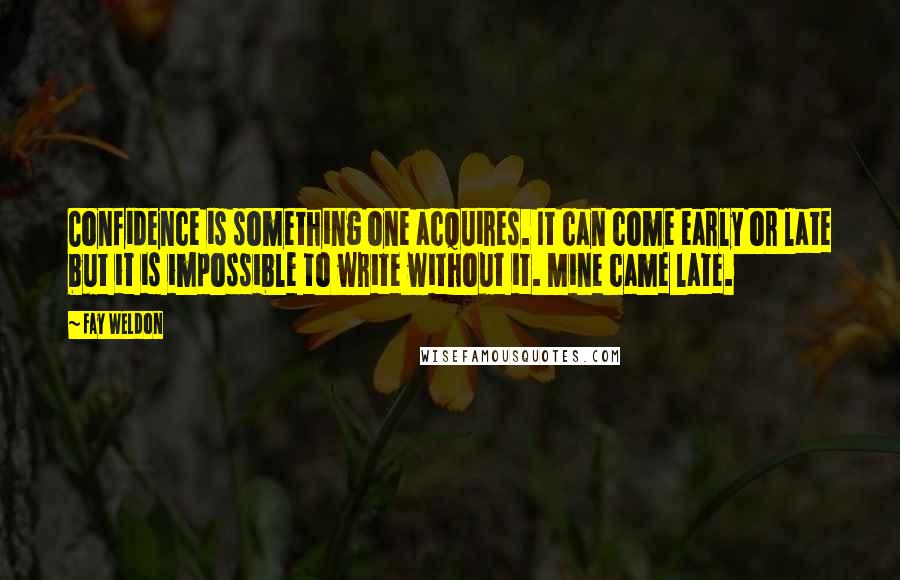 Fay Weldon Quotes: Confidence is something one acquires. It can come early or late but it is impossible to write without it. Mine came late.