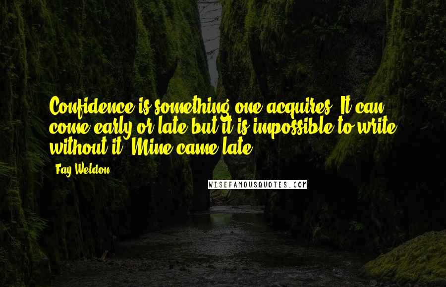 Fay Weldon Quotes: Confidence is something one acquires. It can come early or late but it is impossible to write without it. Mine came late.