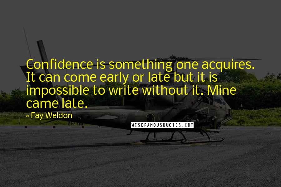 Fay Weldon Quotes: Confidence is something one acquires. It can come early or late but it is impossible to write without it. Mine came late.