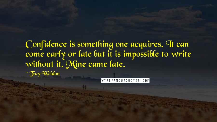 Fay Weldon Quotes: Confidence is something one acquires. It can come early or late but it is impossible to write without it. Mine came late.